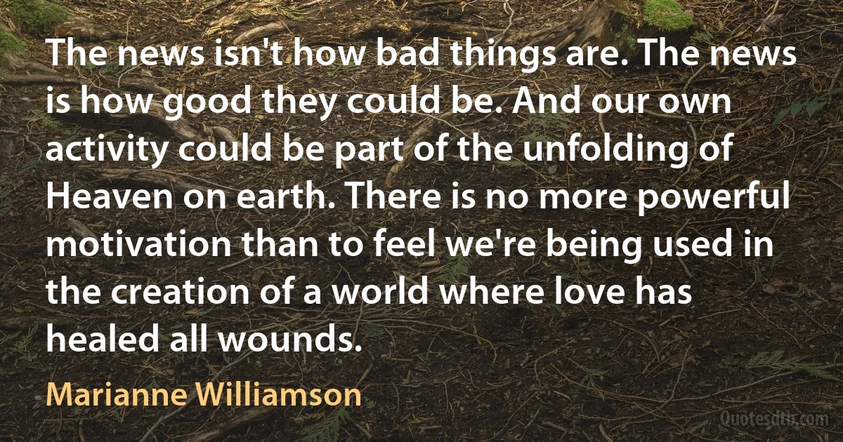 The news isn't how bad things are. The news is how good they could be. And our own activity could be part of the unfolding of Heaven on earth. There is no more powerful motivation than to feel we're being used in the creation of a world where love has healed all wounds. (Marianne Williamson)