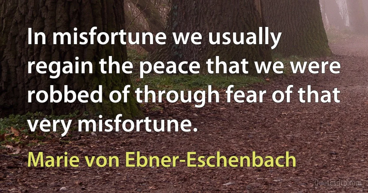 In misfortune we usually regain the peace that we were robbed of through fear of that very misfortune. (Marie von Ebner-Eschenbach)