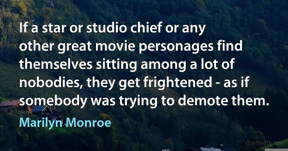 If a star or studio chief or any other great movie personages find themselves sitting among a lot of nobodies, they get frightened - as if somebody was trying to demote them. (Marilyn Monroe)