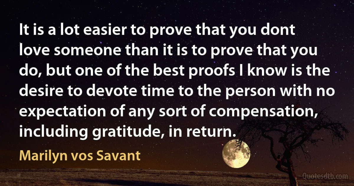 It is a lot easier to prove that you dont love someone than it is to prove that you do, but one of the best proofs I know is the desire to devote time to the person with no expectation of any sort of compensation, including gratitude, in return. (Marilyn vos Savant)