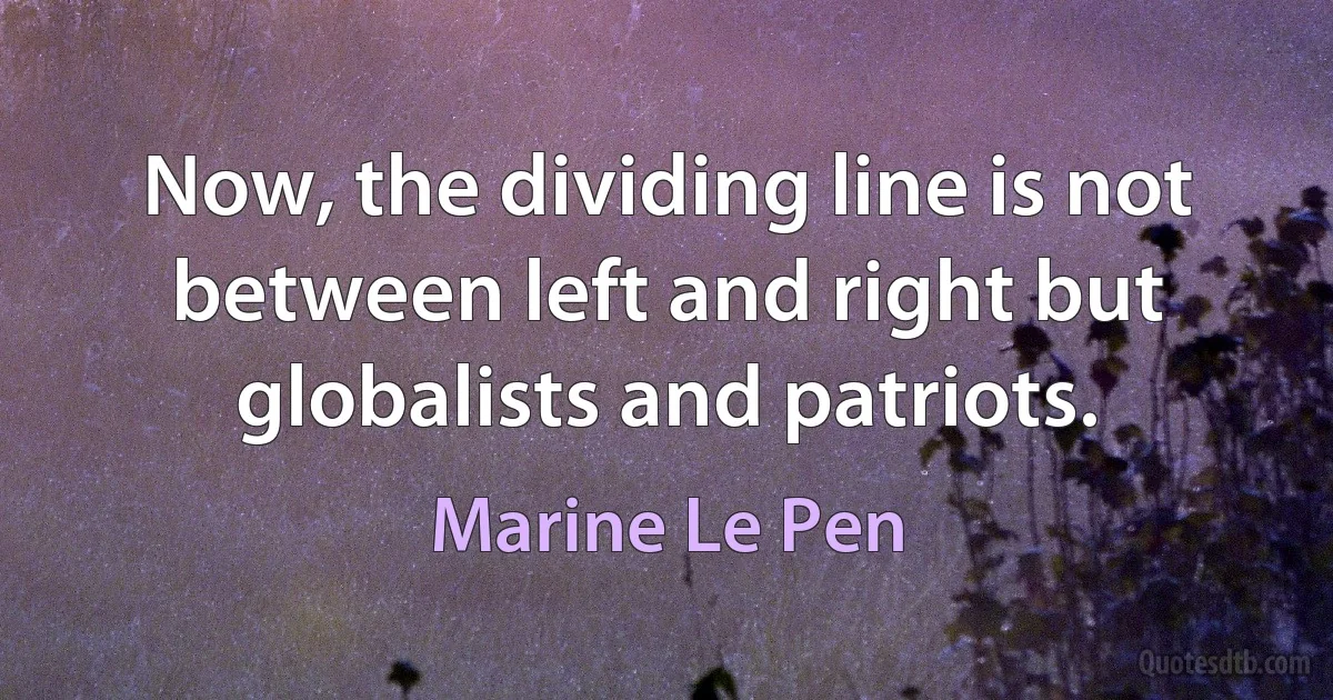 Now, the dividing line is not between left and right but globalists and patriots. (Marine Le Pen)