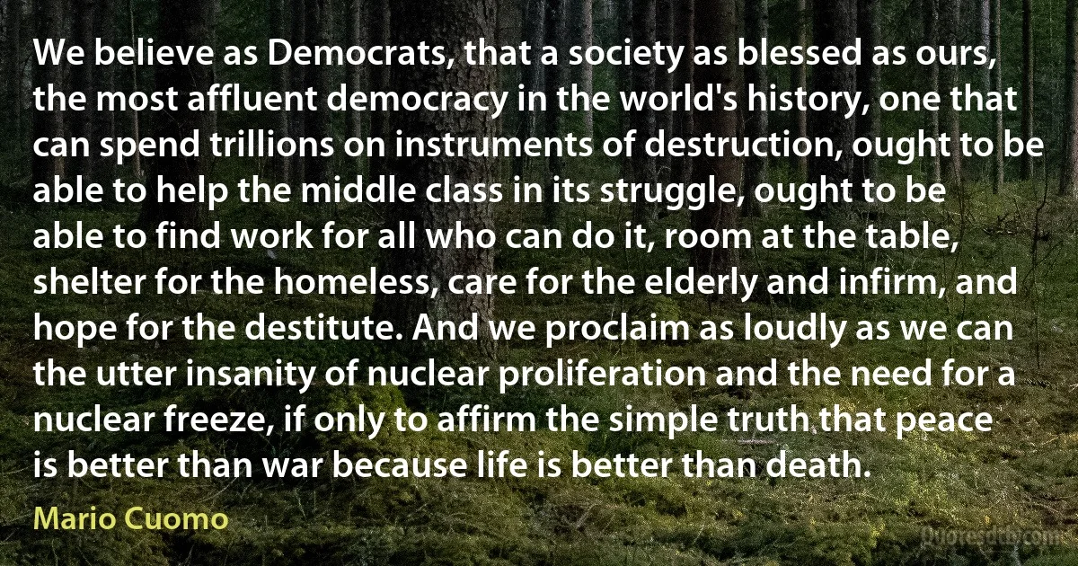 We believe as Democrats, that a society as blessed as ours, the most affluent democracy in the world's history, one that can spend trillions on instruments of destruction, ought to be able to help the middle class in its struggle, ought to be able to find work for all who can do it, room at the table, shelter for the homeless, care for the elderly and infirm, and hope for the destitute. And we proclaim as loudly as we can the utter insanity of nuclear proliferation and the need for a nuclear freeze, if only to affirm the simple truth that peace is better than war because life is better than death. (Mario Cuomo)