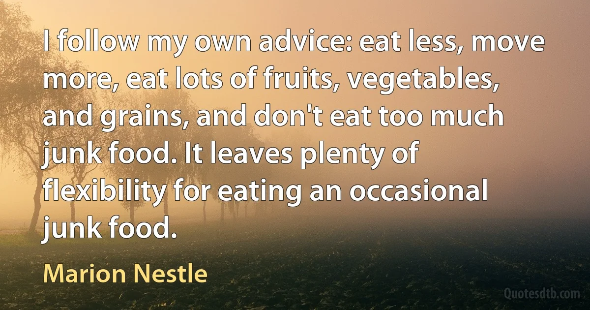 I follow my own advice: eat less, move more, eat lots of fruits, vegetables, and grains, and don't eat too much junk food. It leaves plenty of flexibility for eating an occasional junk food. (Marion Nestle)