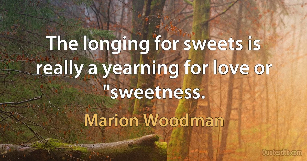 The longing for sweets is really a yearning for love or "sweetness. (Marion Woodman)