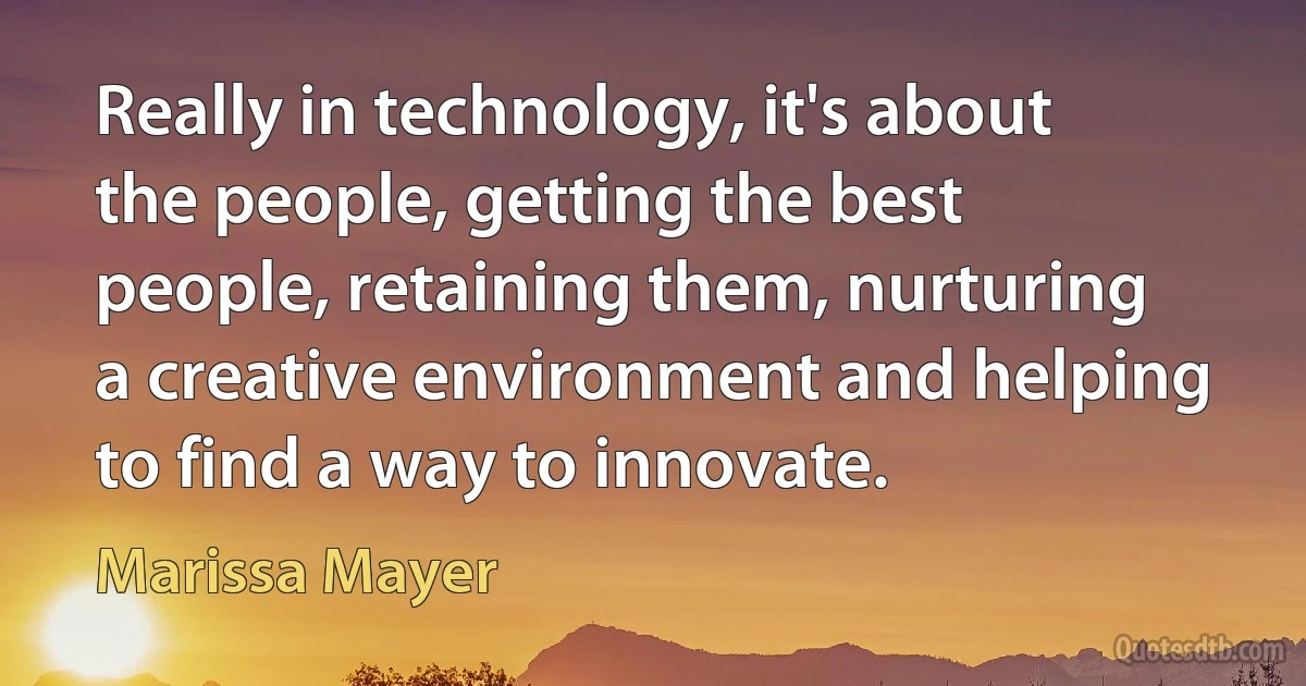 Really in technology, it's about the people, getting the best people, retaining them, nurturing a creative environment and helping to find a way to innovate. (Marissa Mayer)