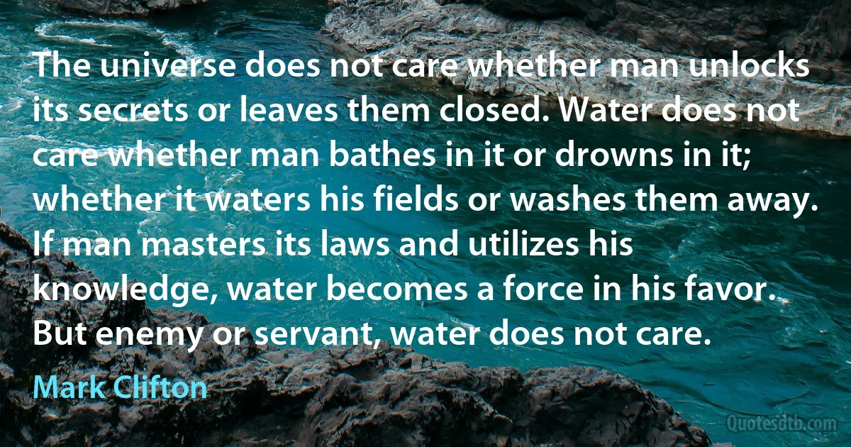 The universe does not care whether man unlocks its secrets or leaves them closed. Water does not care whether man bathes in it or drowns in it; whether it waters his fields or washes them away. If man masters its laws and utilizes his knowledge, water becomes a force in his favor. But enemy or servant, water does not care. (Mark Clifton)