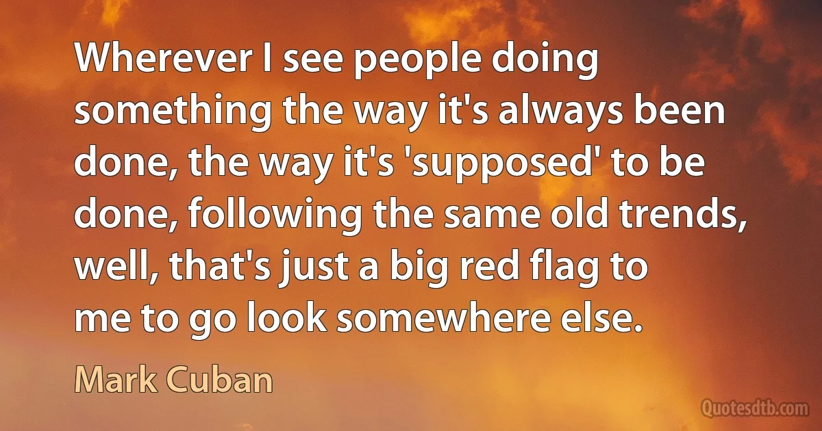 Wherever I see people doing something the way it's always been done, the way it's 'supposed' to be done, following the same old trends, well, that's just a big red flag to me to go look somewhere else. (Mark Cuban)