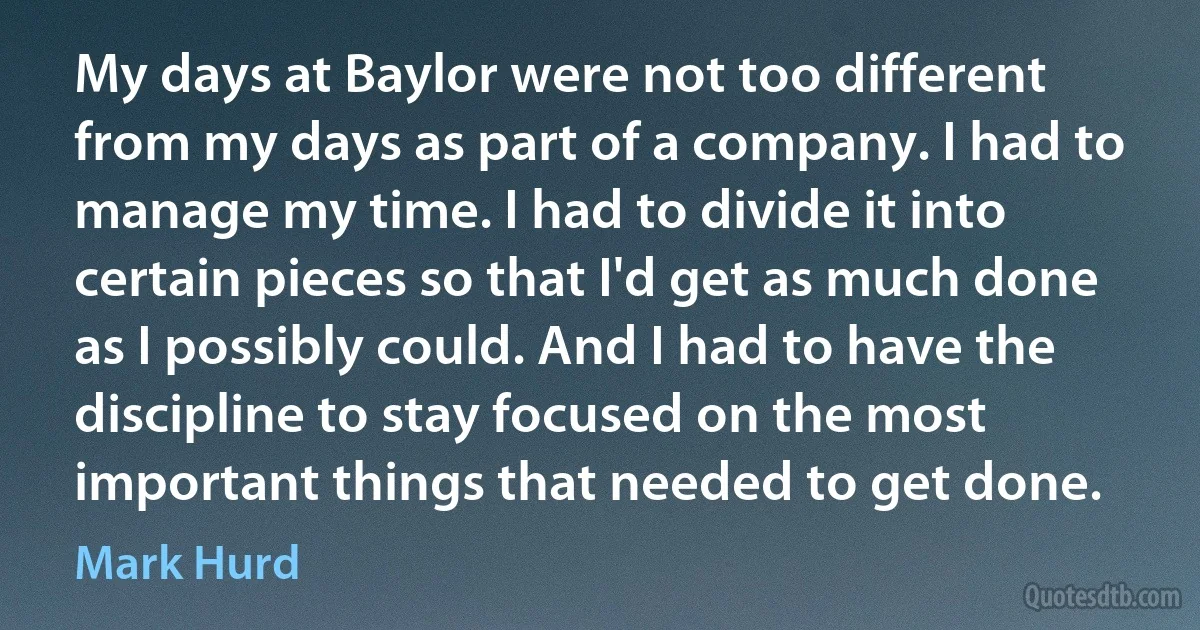 My days at Baylor were not too different from my days as part of a company. I had to manage my time. I had to divide it into certain pieces so that I'd get as much done as I possibly could. And I had to have the discipline to stay focused on the most important things that needed to get done. (Mark Hurd)