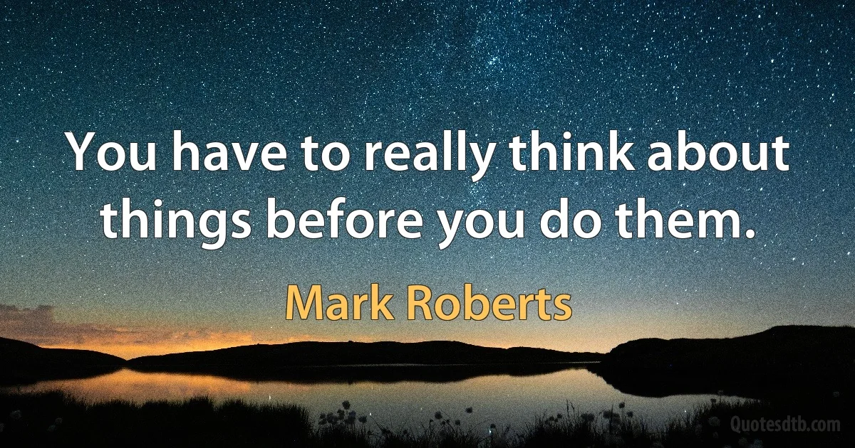 You have to really think about things before you do them. (Mark Roberts)