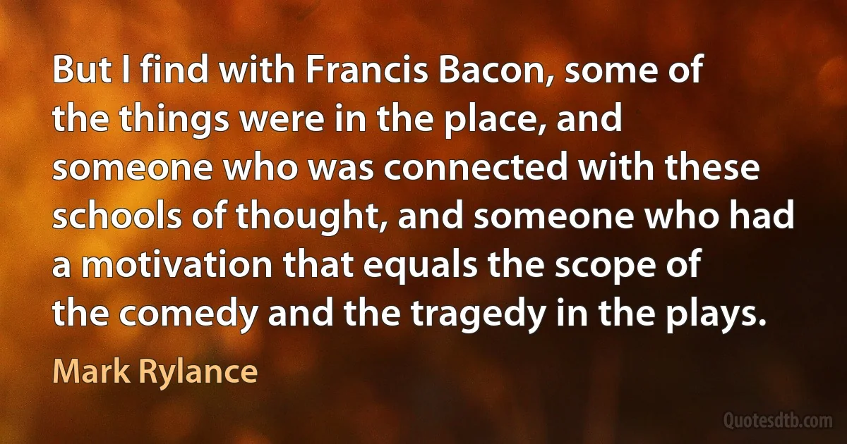 But I find with Francis Bacon, some of the things were in the place, and someone who was connected with these schools of thought, and someone who had a motivation that equals the scope of the comedy and the tragedy in the plays. (Mark Rylance)