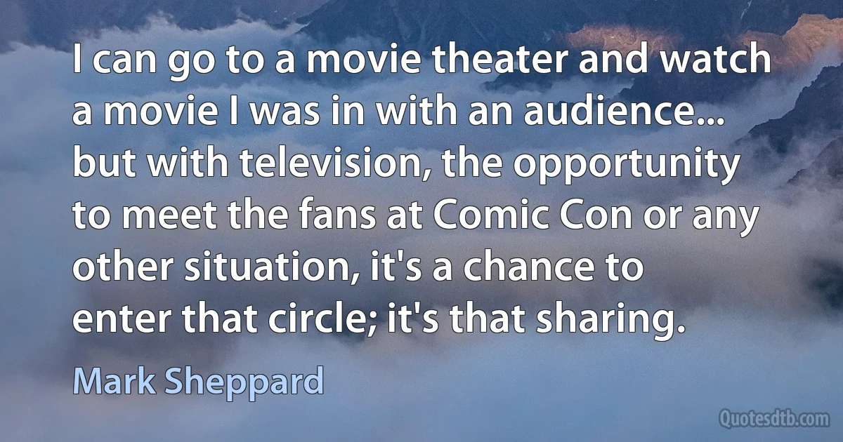 I can go to a movie theater and watch a movie I was in with an audience... but with television, the opportunity to meet the fans at Comic Con or any other situation, it's a chance to enter that circle; it's that sharing. (Mark Sheppard)