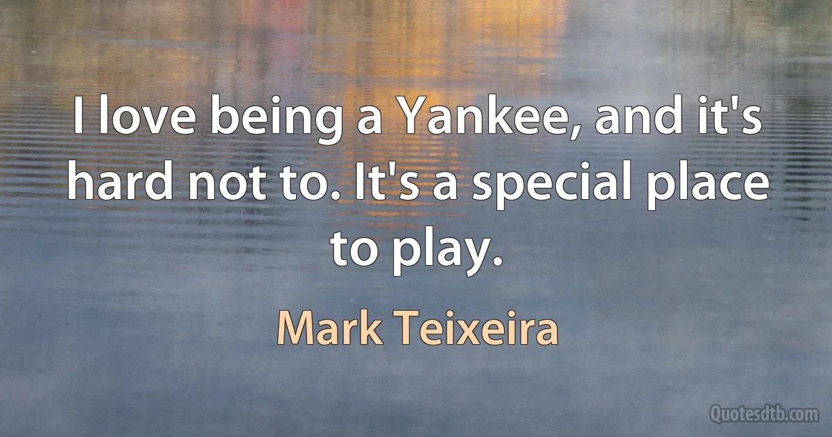 I love being a Yankee, and it's hard not to. It's a special place to play. (Mark Teixeira)