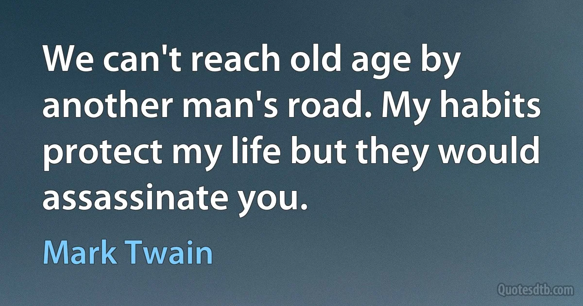 We can't reach old age by another man's road. My habits protect my life but they would assassinate you. (Mark Twain)