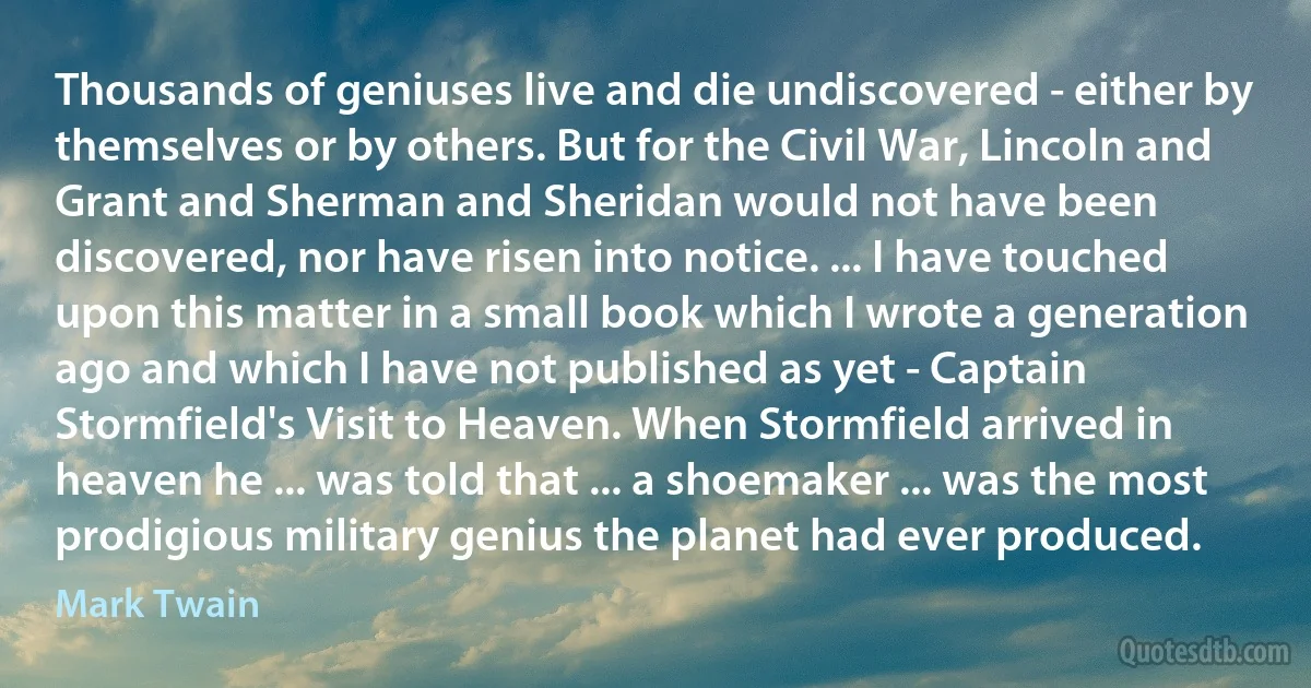 Thousands of geniuses live and die undiscovered - either by themselves or by others. But for the Civil War, Lincoln and Grant and Sherman and Sheridan would not have been discovered, nor have risen into notice. ... I have touched upon this matter in a small book which I wrote a generation ago and which I have not published as yet - Captain Stormfield's Visit to Heaven. When Stormfield arrived in heaven he ... was told that ... a shoemaker ... was the most prodigious military genius the planet had ever produced. (Mark Twain)