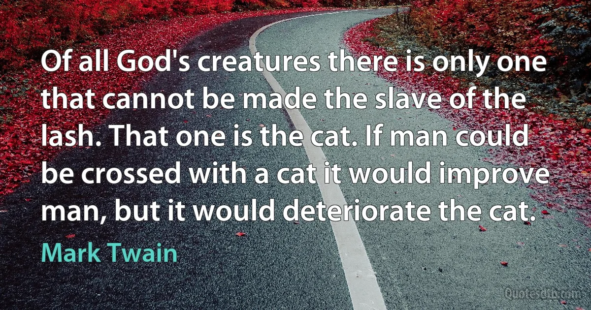 Of all God's creatures there is only one that cannot be made the slave of the lash. That one is the cat. If man could be crossed with a cat it would improve man, but it would deteriorate the cat. (Mark Twain)