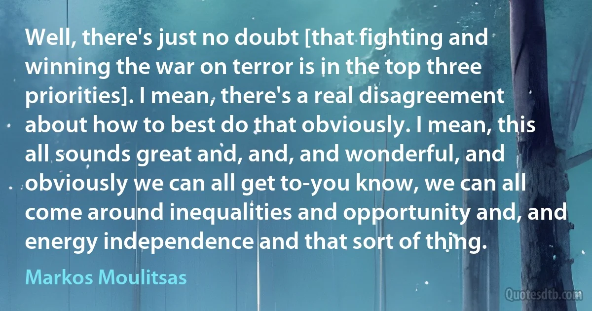 Well, there's just no doubt [that fighting and winning the war on terror is in the top three priorities]. I mean, there's a real disagreement about how to best do that obviously. I mean, this all sounds great and, and, and wonderful, and obviously we can all get to-you know, we can all come around inequalities and opportunity and, and energy independence and that sort of thing. (Markos Moulitsas)