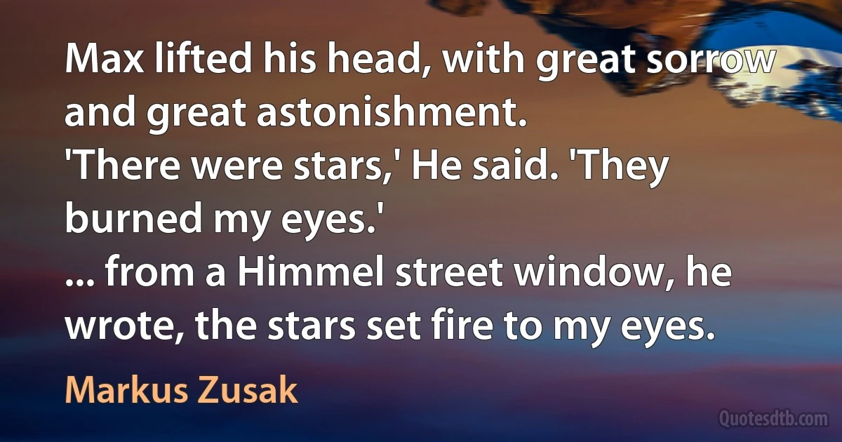 Max lifted his head, with great sorrow and great astonishment.
'There were stars,' He said. 'They burned my eyes.'
... from a Himmel street window, he wrote, the stars set fire to my eyes. (Markus Zusak)