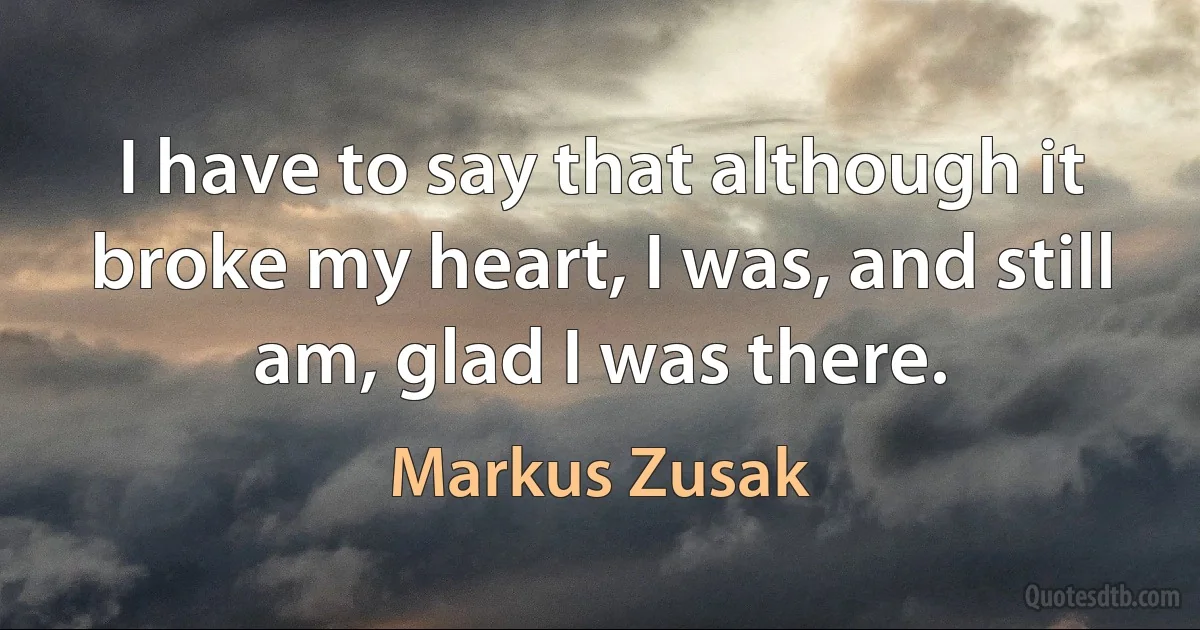 I have to say that although it broke my heart, I was, and still am, glad I was there. (Markus Zusak)