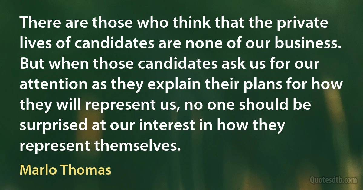 There are those who think that the private lives of candidates are none of our business. But when those candidates ask us for our attention as they explain their plans for how they will represent us, no one should be surprised at our interest in how they represent themselves. (Marlo Thomas)