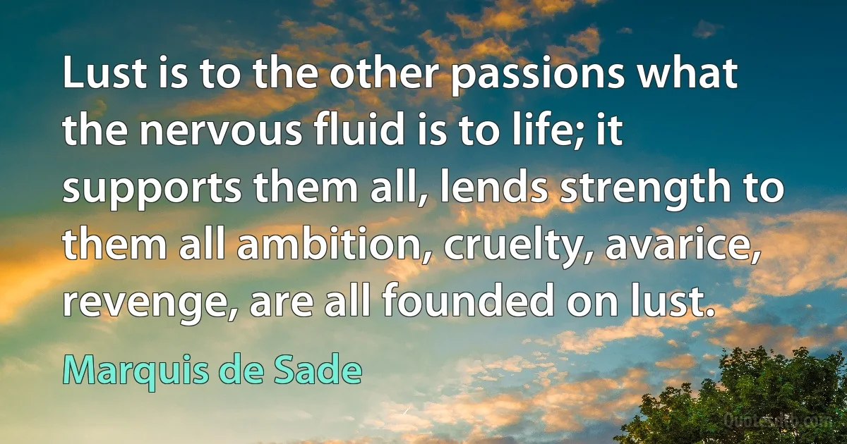 Lust is to the other passions what the nervous fluid is to life; it supports them all, lends strength to them all ambition, cruelty, avarice, revenge, are all founded on lust. (Marquis de Sade)