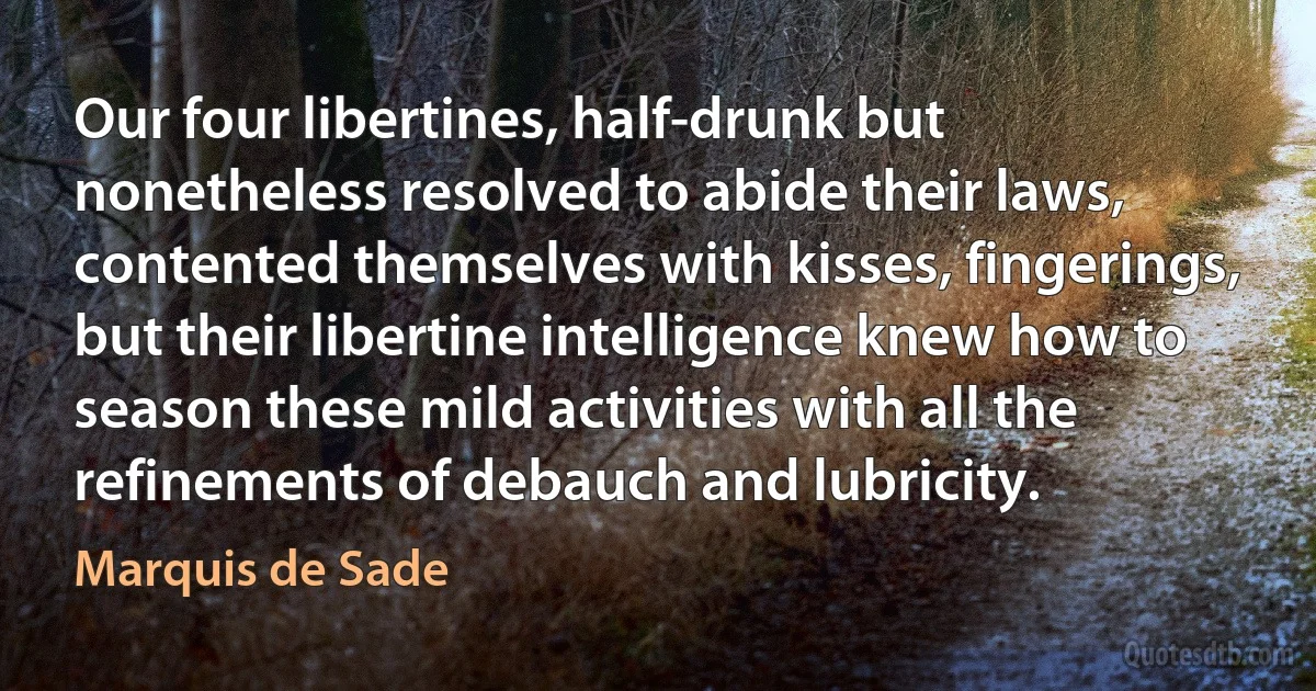 Our four libertines, half-drunk but nonetheless resolved to abide their laws, contented themselves with kisses, fingerings, but their libertine intelligence knew how to season these mild activities with all the refinements of debauch and lubricity. (Marquis de Sade)