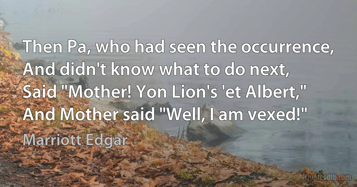 Then Pa, who had seen the occurrence,
And didn't know what to do next,
Said "Mother! Yon Lion's 'et Albert,"
And Mother said "Well, I am vexed!" (Marriott Edgar)