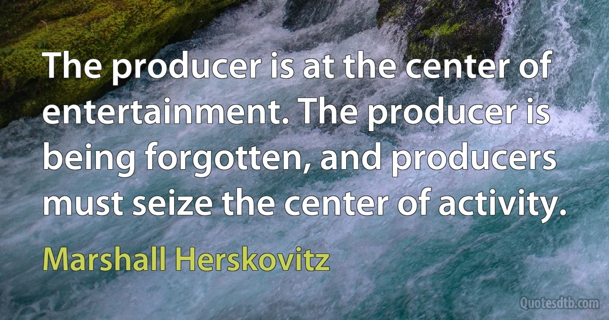 The producer is at the center of entertainment. The producer is being forgotten, and producers must seize the center of activity. (Marshall Herskovitz)