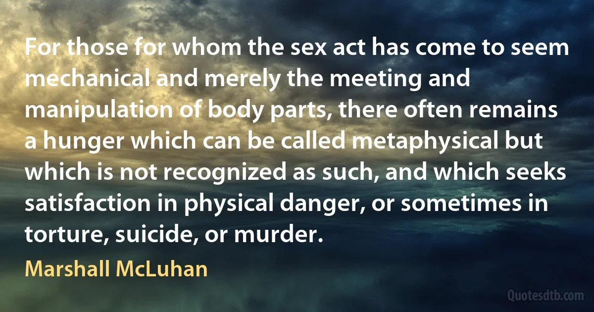 For those for whom the sex act has come to seem mechanical and merely the meeting and manipulation of body parts, there often remains a hunger which can be called metaphysical but which is not recognized as such, and which seeks satisfaction in physical danger, or sometimes in torture, suicide, or murder. (Marshall McLuhan)