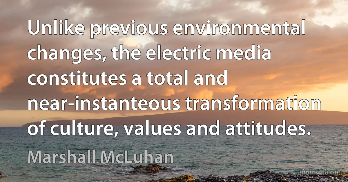 Unlike previous environmental changes, the electric media constitutes a total and near-instanteous transformation of culture, values and attitudes. (Marshall McLuhan)