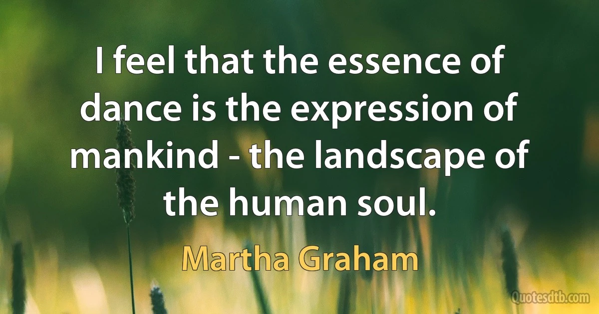 I feel that the essence of dance is the expression of mankind - the landscape of the human soul. (Martha Graham)