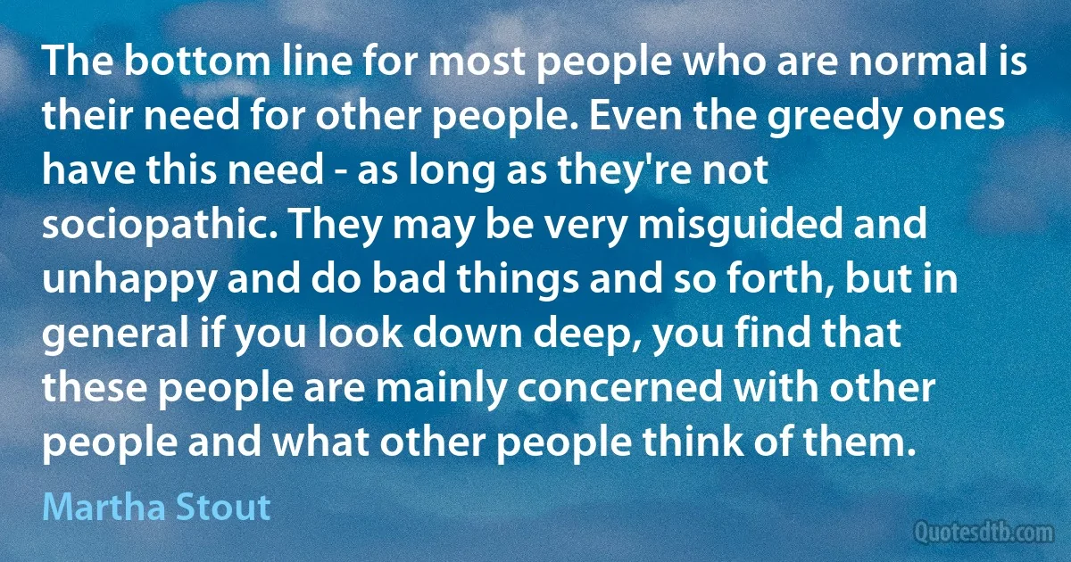 The bottom line for most people who are normal is their need for other people. Even the greedy ones have this need - as long as they're not sociopathic. They may be very misguided and unhappy and do bad things and so forth, but in general if you look down deep, you find that these people are mainly concerned with other people and what other people think of them. (Martha Stout)