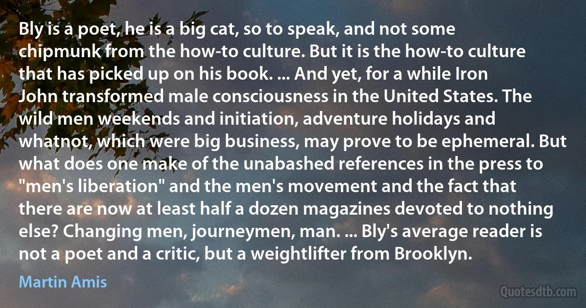 Bly is a poet, he is a big cat, so to speak, and not some chipmunk from the how-to culture. But it is the how-to culture that has picked up on his book. ... And yet, for a while Iron John transformed male consciousness in the United States. The wild men weekends and initiation, adventure holidays and whatnot, which were big business, may prove to be ephemeral. But what does one make of the unabashed references in the press to "men's liberation" and the men's movement and the fact that there are now at least half a dozen magazines devoted to nothing else? Changing men, journeymen, man. ... Bly's average reader is not a poet and a critic, but a weightlifter from Brooklyn. (Martin Amis)