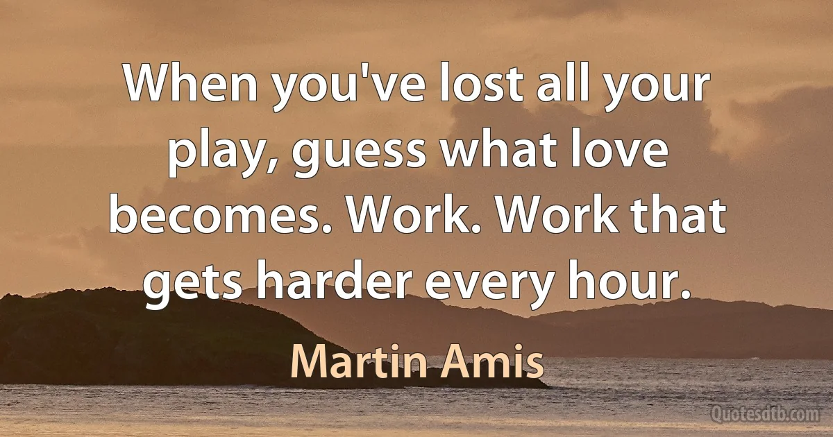 When you've lost all your play, guess what love becomes. Work. Work that gets harder every hour. (Martin Amis)