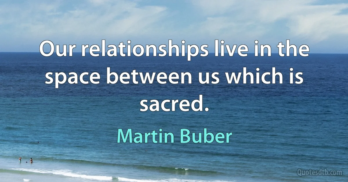 Our relationships live in the space between us which is sacred. (Martin Buber)