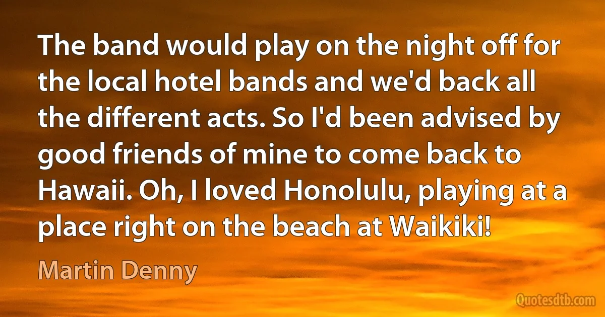 The band would play on the night off for the local hotel bands and we'd back all the different acts. So I'd been advised by good friends of mine to come back to Hawaii. Oh, I loved Honolulu, playing at a place right on the beach at Waikiki! (Martin Denny)