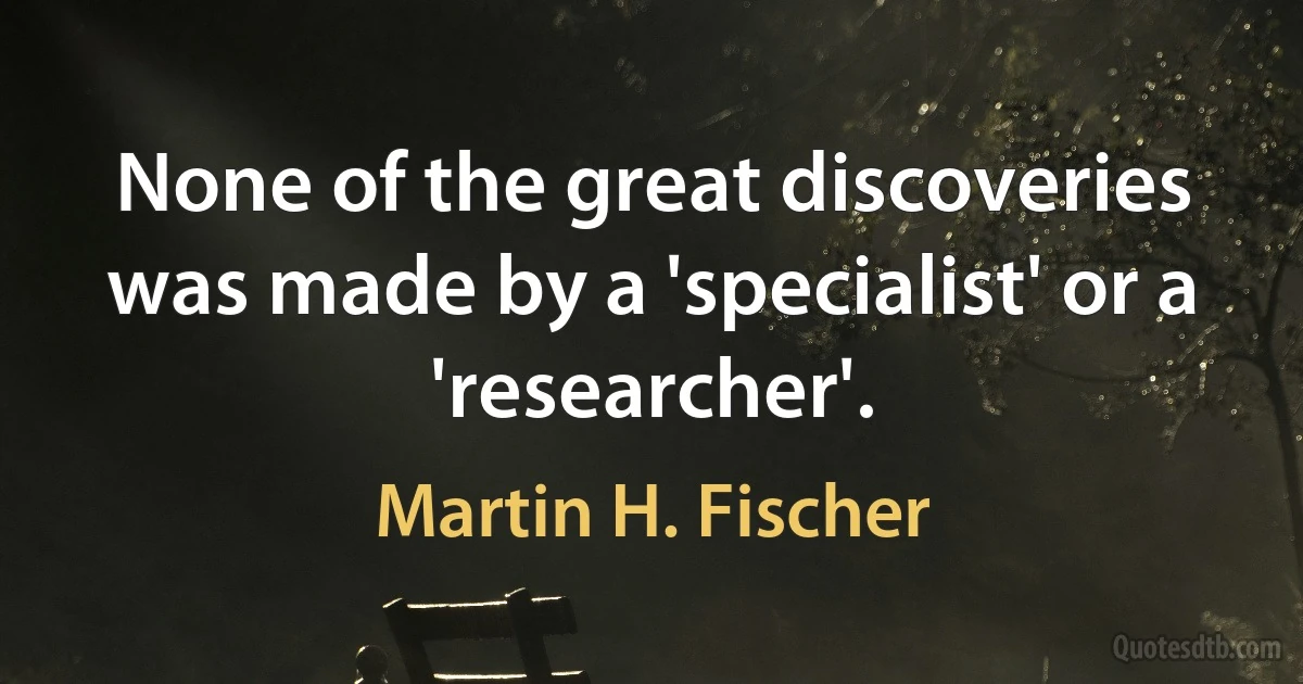 None of the great discoveries was made by a 'specialist' or a 'researcher'. (Martin H. Fischer)