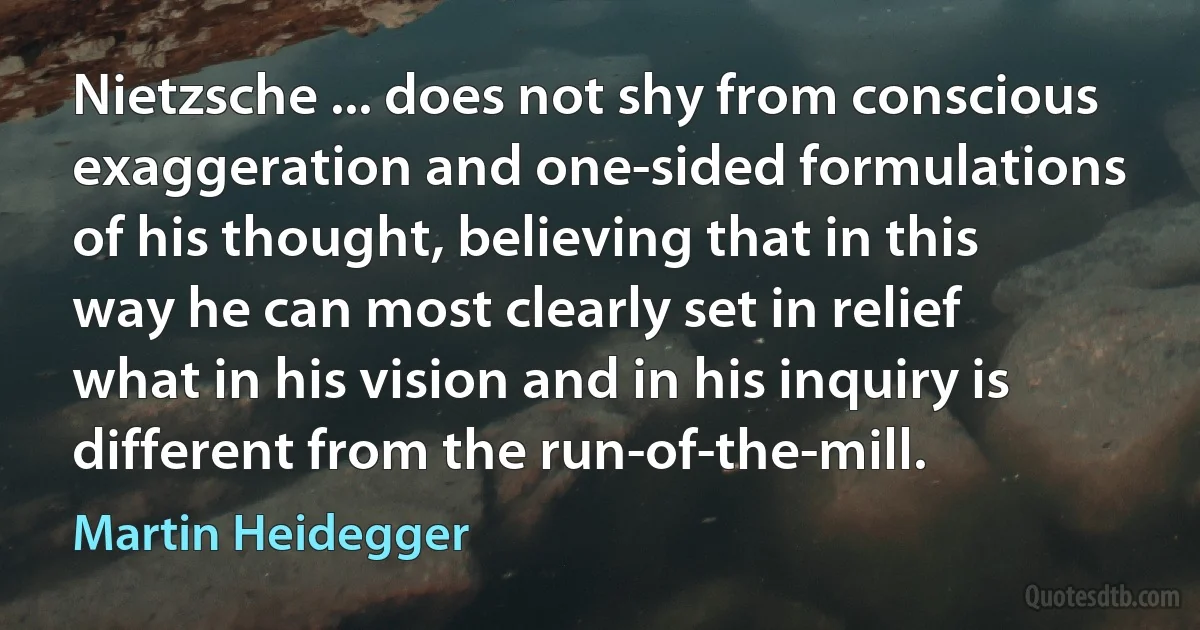 Nietzsche ... does not shy from conscious exaggeration and one-sided formulations of his thought, believing that in this way he can most clearly set in relief what in his vision and in his inquiry is different from the run-of-the-mill. (Martin Heidegger)