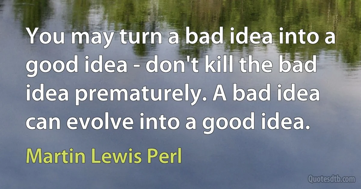 You may turn a bad idea into a good idea - don't kill the bad idea prematurely. A bad idea can evolve into a good idea. (Martin Lewis Perl)