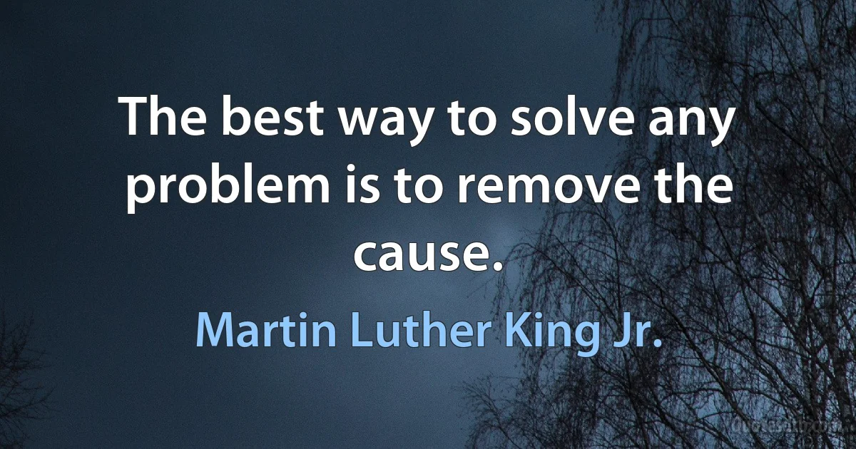 The best way to solve any problem is to remove the cause. (Martin Luther King Jr.)