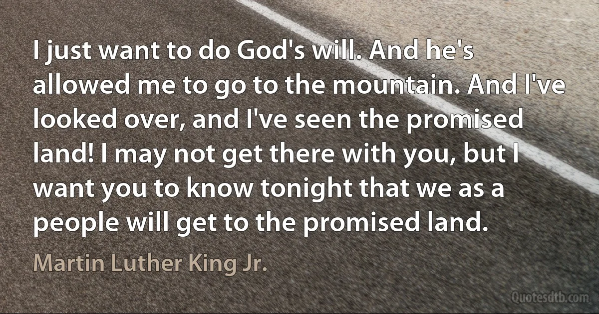 I just want to do God's will. And he's allowed me to go to the mountain. And I've looked over, and I've seen the promised land! I may not get there with you, but I want you to know tonight that we as a people will get to the promised land. (Martin Luther King Jr.)