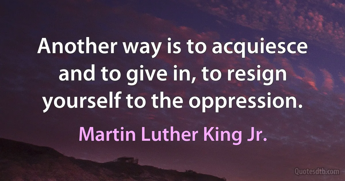 Another way is to acquiesce and to give in, to resign yourself to the oppression. (Martin Luther King Jr.)