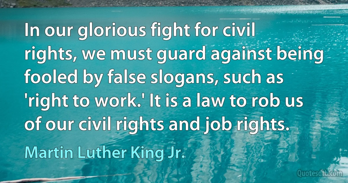 In our glorious fight for civil rights, we must guard against being fooled by false slogans, such as 'right to work.' It is a law to rob us of our civil rights and job rights. (Martin Luther King Jr.)