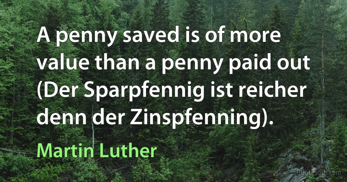 A penny saved is of more value than a penny paid out (Der Sparpfennig ist reicher denn der Zinspfenning). (Martin Luther)