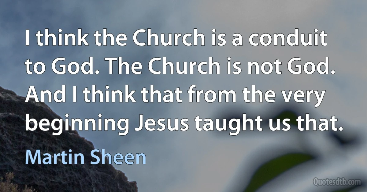 I think the Church is a conduit to God. The Church is not God. And I think that from the very beginning Jesus taught us that. (Martin Sheen)