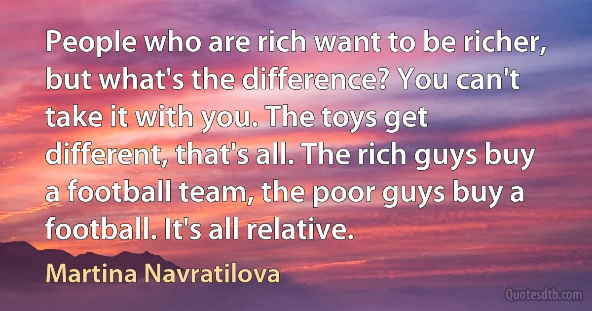 People who are rich want to be richer, but what's the difference? You can't take it with you. The toys get different, that's all. The rich guys buy a football team, the poor guys buy a football. It's all relative. (Martina Navratilova)