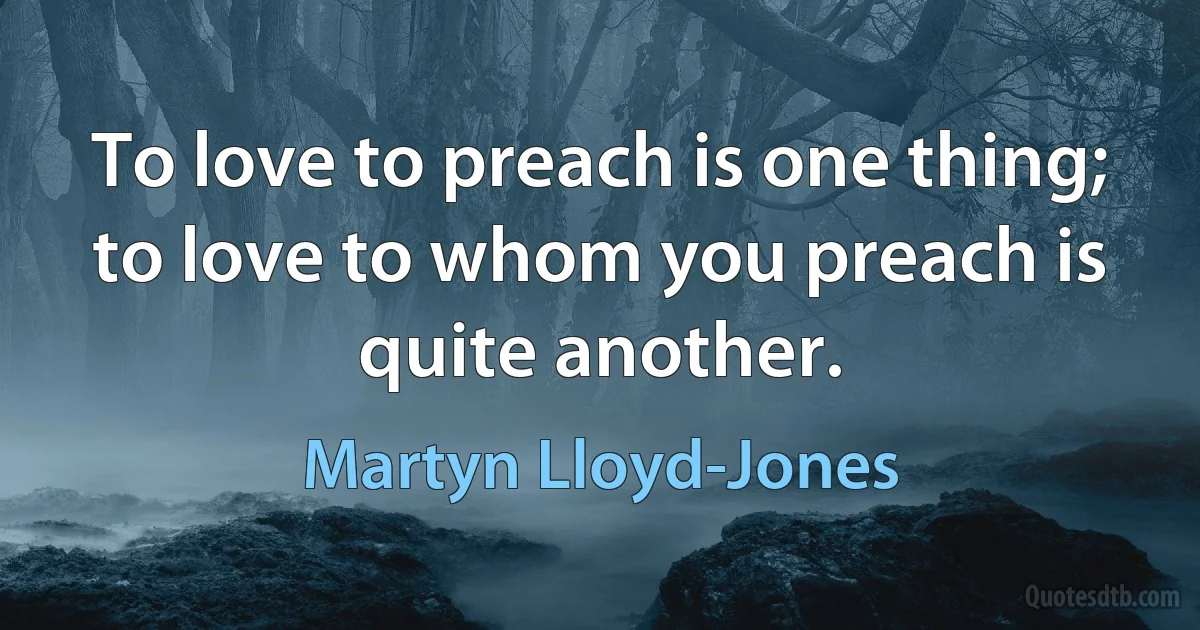 To love to preach is one thing; to love to whom you preach is quite another. (Martyn Lloyd-Jones)