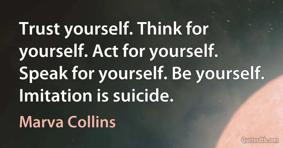 Trust yourself. Think for yourself. Act for yourself. Speak for yourself. Be yourself. Imitation is suicide. (Marva Collins)