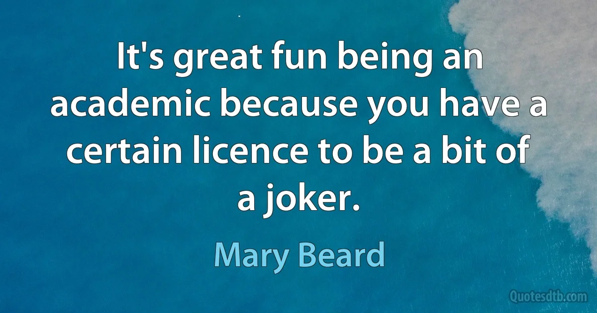 It's great fun being an academic because you have a certain licence to be a bit of a joker. (Mary Beard)