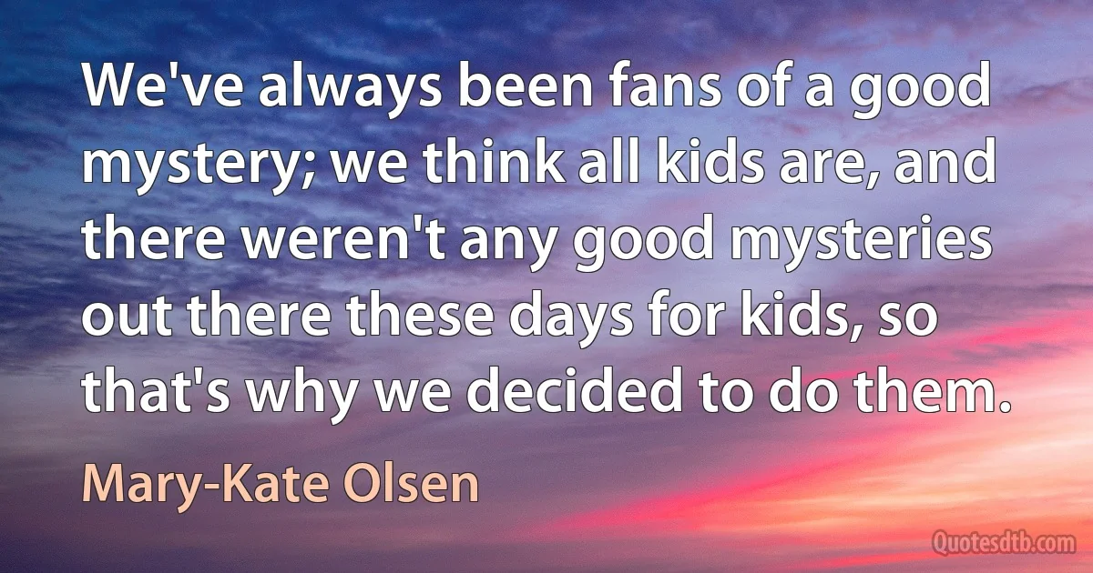 We've always been fans of a good mystery; we think all kids are, and there weren't any good mysteries out there these days for kids, so that's why we decided to do them. (Mary-Kate Olsen)