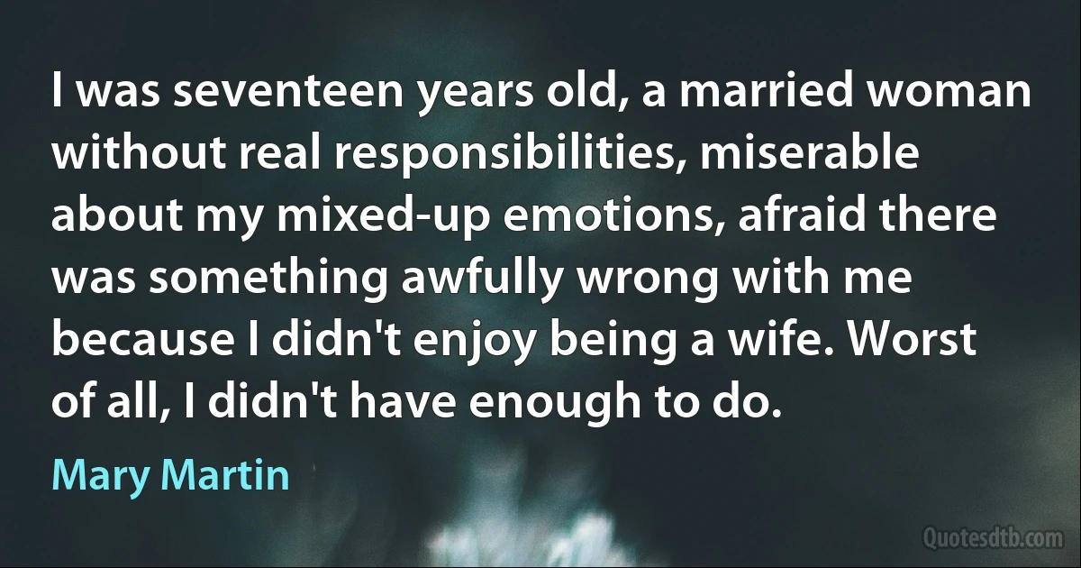 I was seventeen years old, a married woman without real responsibilities, miserable about my mixed-up emotions, afraid there was something awfully wrong with me because I didn't enjoy being a wife. Worst of all, I didn't have enough to do. (Mary Martin)